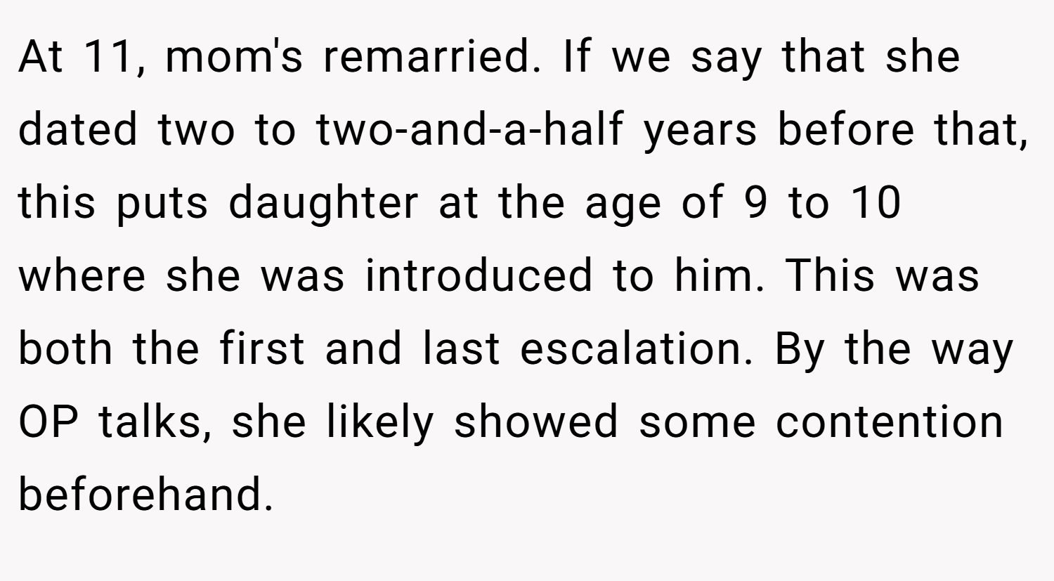 At 11, mom's remarried. If we say that she dated two to two-and-a-half years before that, this puts daughter at the age of 9 to 10 where she was introduced to him. This was both the first and last escalation. By the way OP talks, she likely showed some contention beforehand.