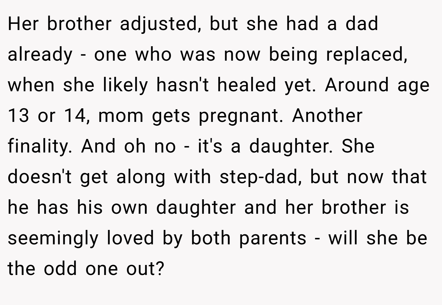 Her brother adjusted, but she had a dad already - one who was now being replaced, when she likely hasn't healed yet. Around age 13 or 14, mom gets pregnant. Another finality. And oh no - it's a daughter. She doesn't get along with step-dad, but now that he has his own daughter and her brother is seemingly loved by both parents - will she be the odd one out?
