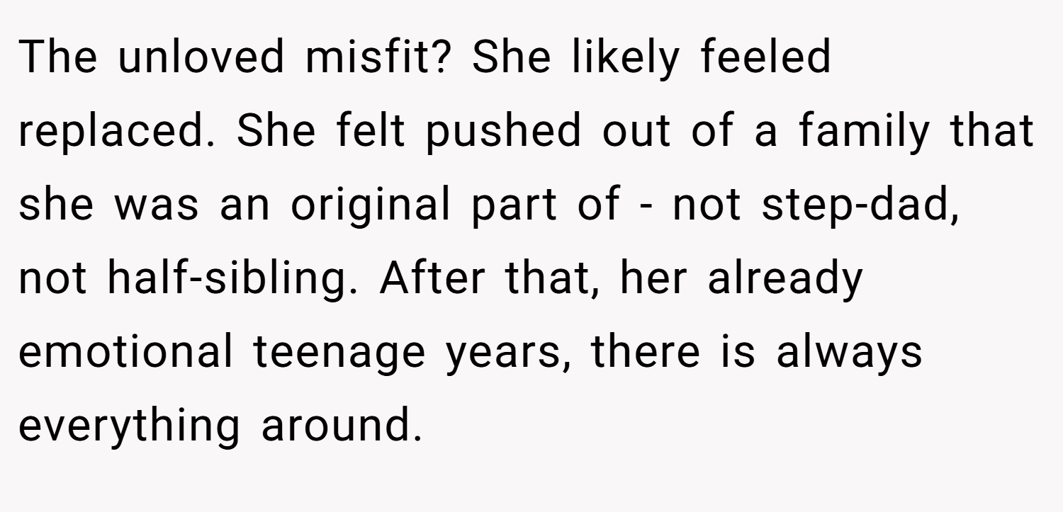 The unloved misfit? She likely feeled replaced. She felt pushed out of a family that she was an original part of - not step-dad, not half-sibling. After that, her already emotional teenage years, there is always everything around.