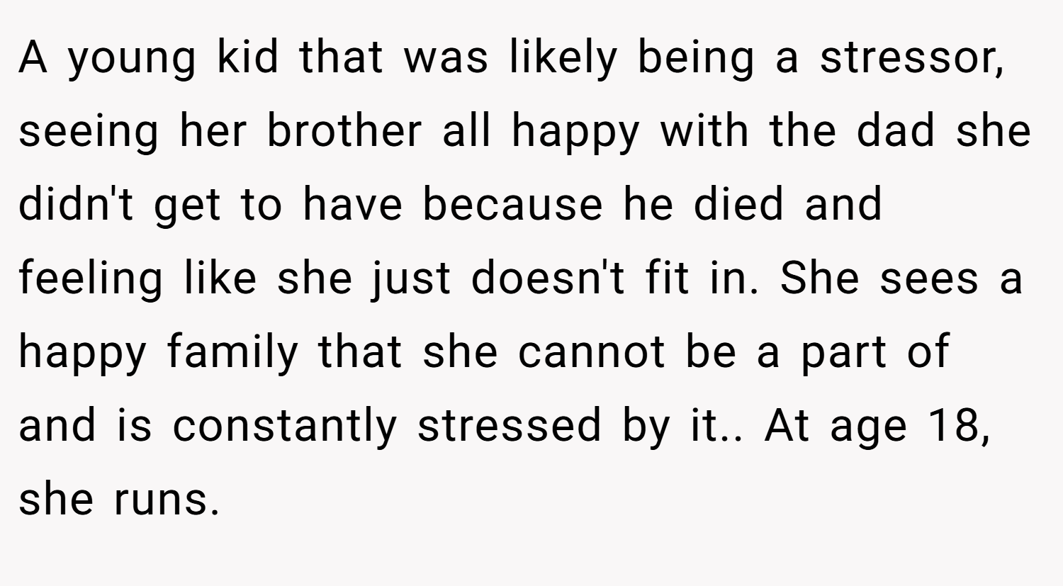 A young kid that was likely being a stressor, seeing her brother all happy with the dad she didn't get to have because he died and feeling like she just doesn't fit in. She sees a happy family that she cannot be a part of and is constantly stressed by it.. At age 18, she runs.