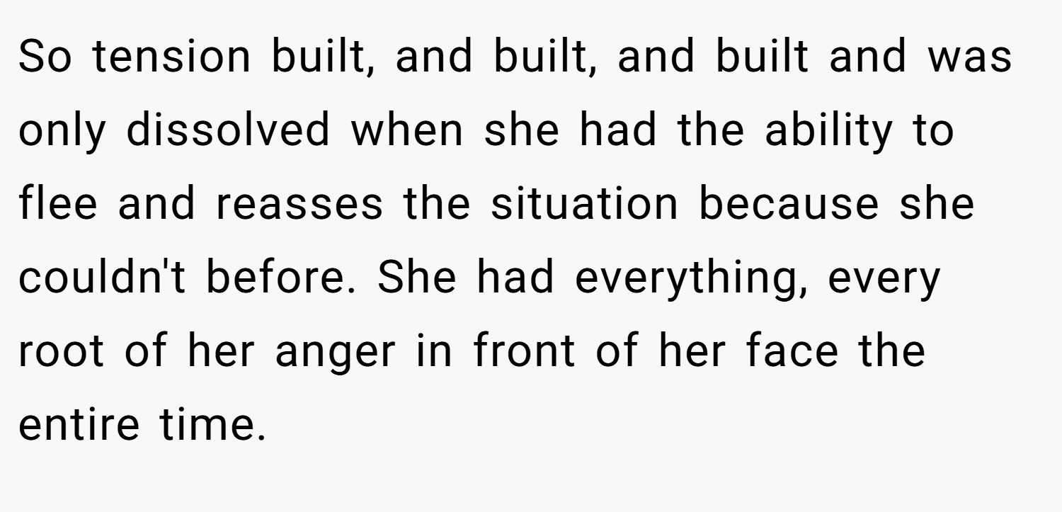 So tension built, and built, and built and was only dissolved when she had the ability to flee and reasses the situation because she couldn't before. She had everything, every root of her anger in front of her face the entire time.