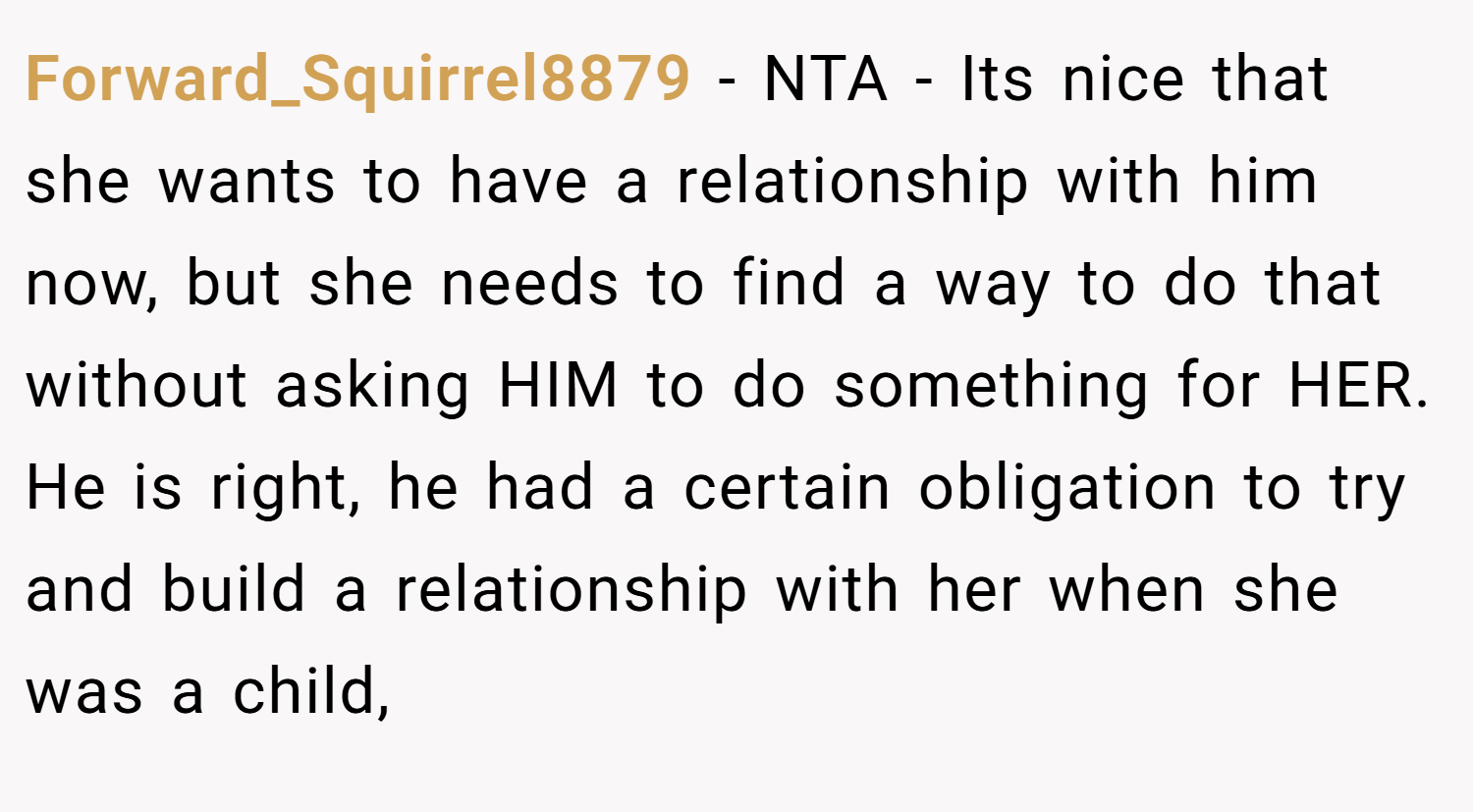 Forward_Squirrel8879 − NTA - Its nice that she wants to have a relationship with him now, but she needs to find a way to do that without asking HIM to do something for HER. He is right, he had a certain obligation to try and build a relationship with her when she was a child,