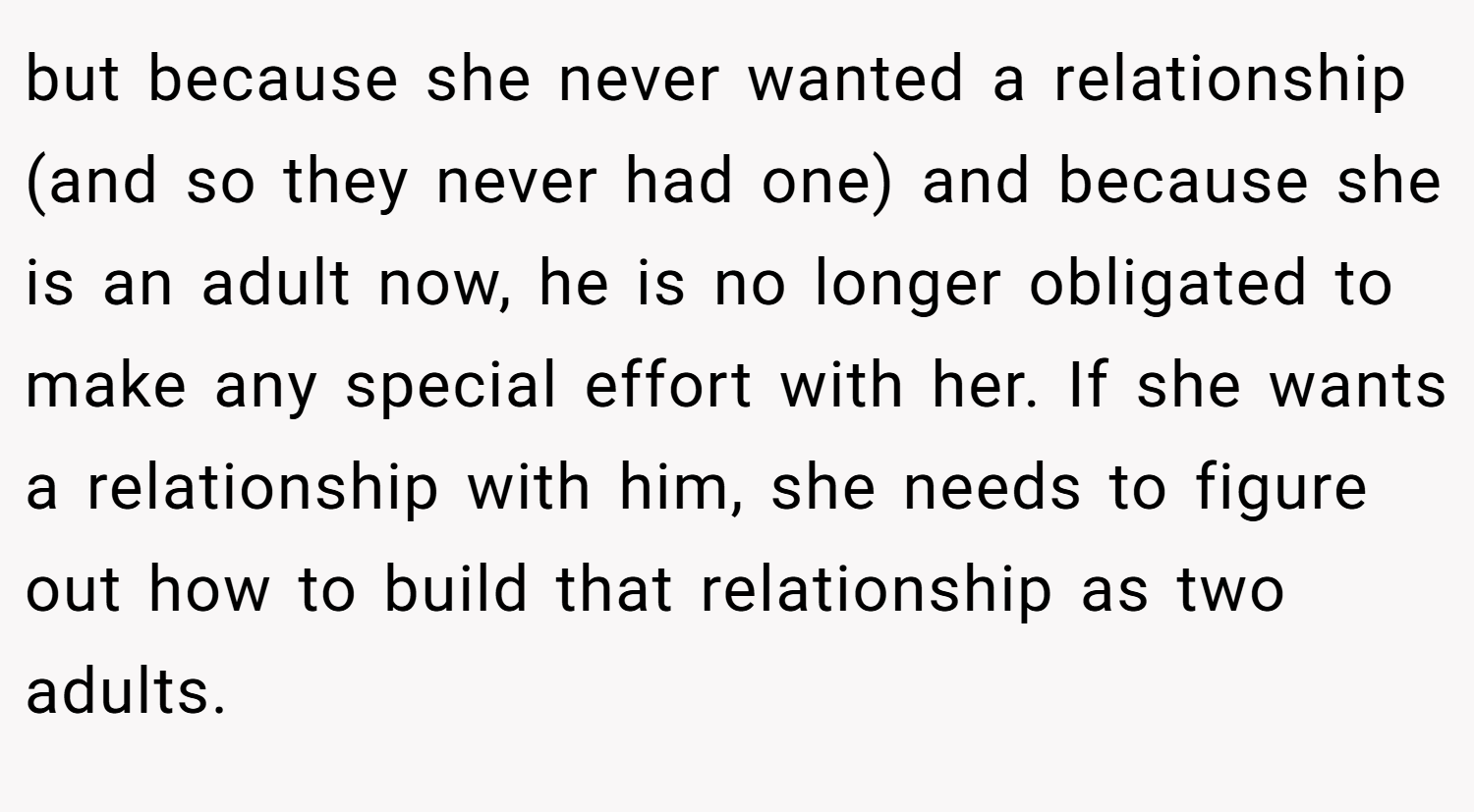 but because she never wanted a relationship (and so they never had one) and because she is an adult now, he is no longer obligated to make any special effort with her. If she wants a relationship with him, she needs to figure out how to build that relationship as two adults.
