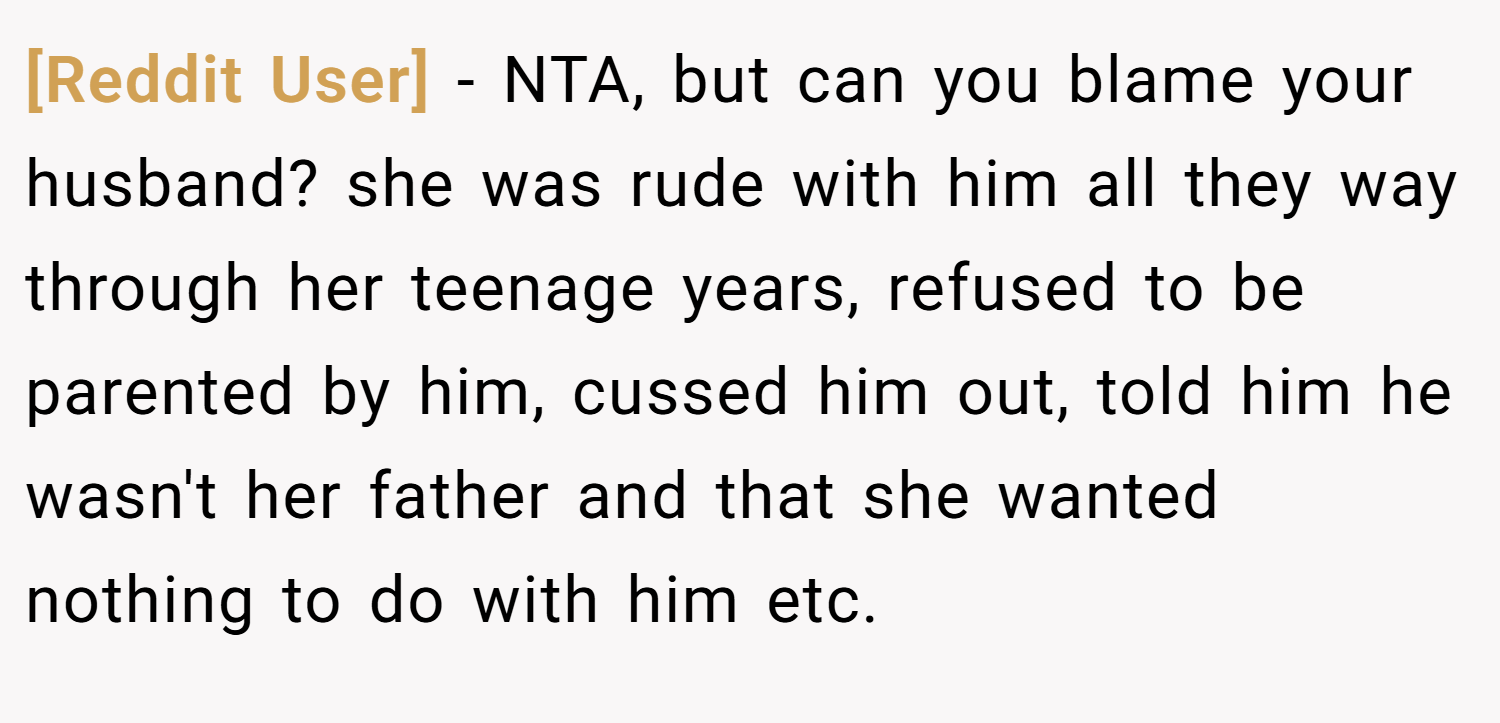 [Reddit User] − NTA, but can you blame your husband? she was rude with him all they way through her teenage years, refused to be parented by him, cussed him out, told him he wasn't her father and that she wanted nothing to do with him etc.