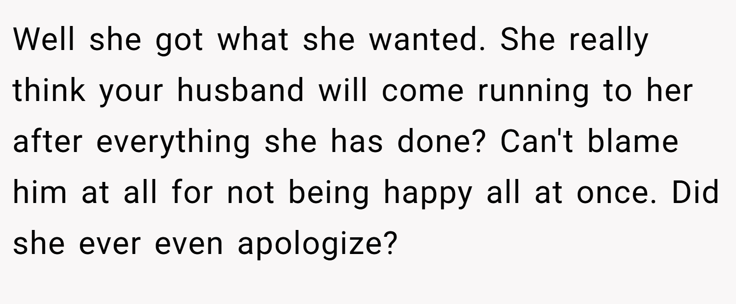 Well she got what she wanted. She really think your husband will come running to her after everything she has done? Can't blame him at all for not being happy all at once. Did she ever even apologize?