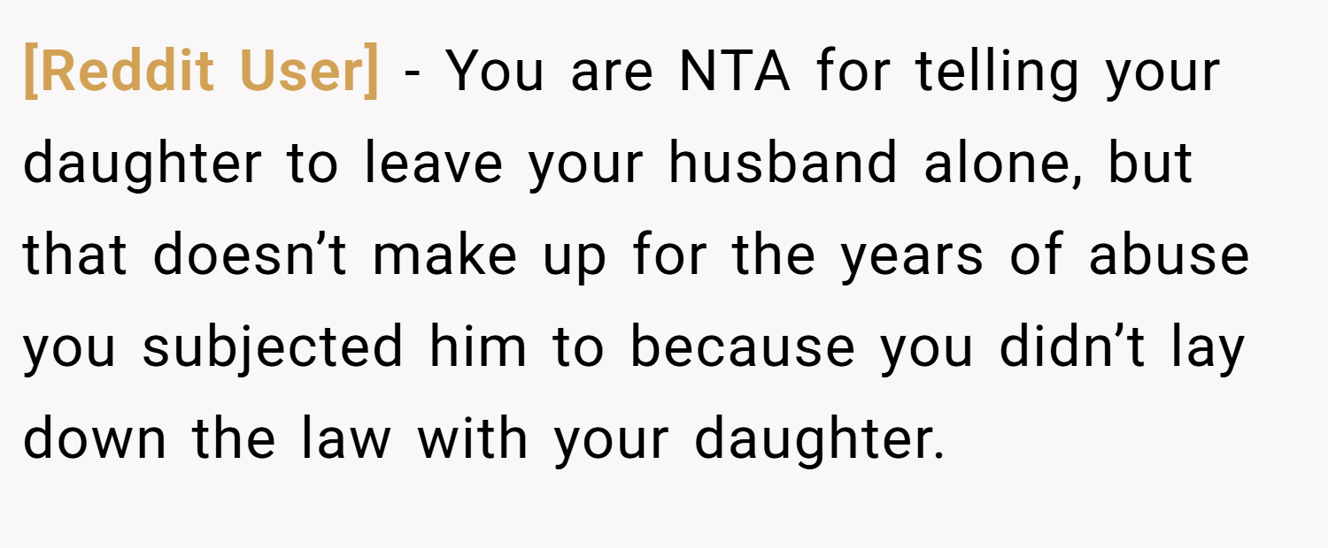 [Reddit User] − You are NTA for telling your daughter to leave your husband alone, but that doesn’t make up for the years of abuse you subjected him to because you didn’t lay down the law with your daughter.