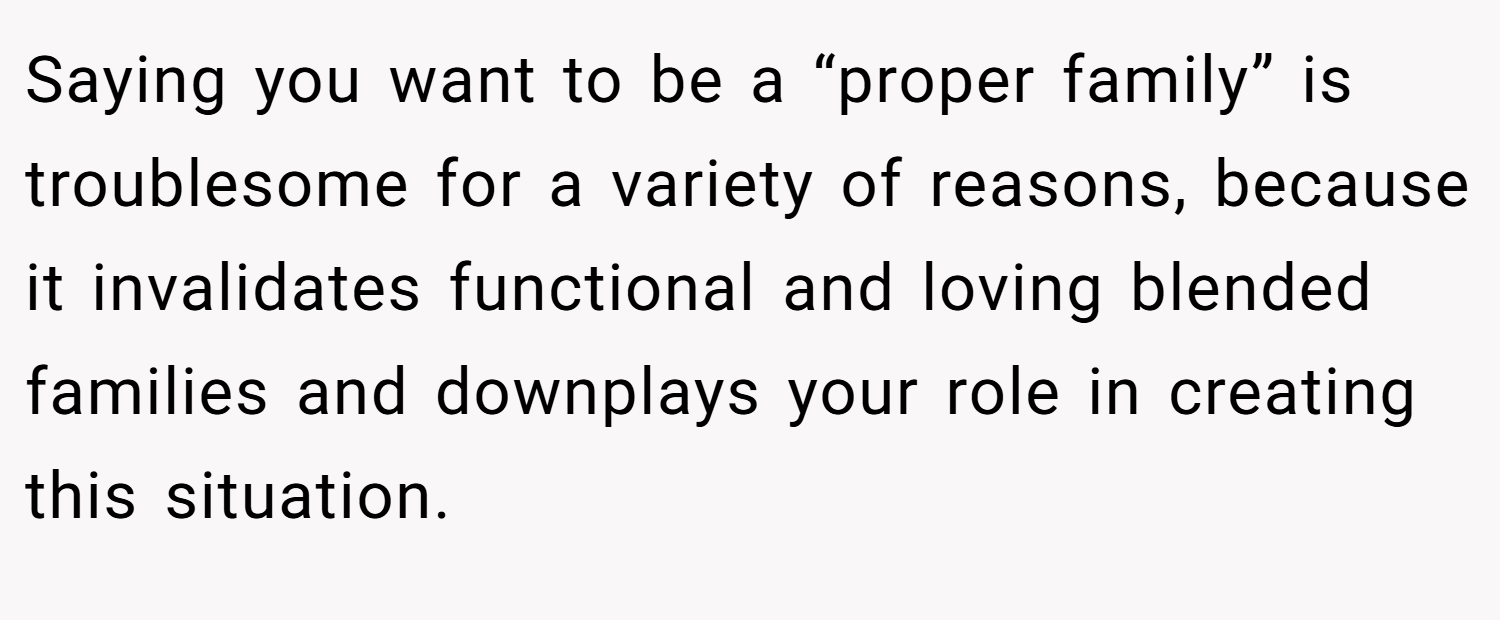 Saying you want to be a “proper family” is troublesome for a variety of reasons, because it invalidates functional and loving blended families and downplays your role in creating this situation.