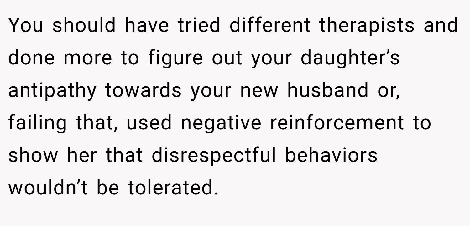 You should have tried different therapists and done more to figure out your daughter’s antipathy towards your new husband or, failing that, used negative reinforcement to show her that disrespectful behaviors wouldn’t be tolerated.