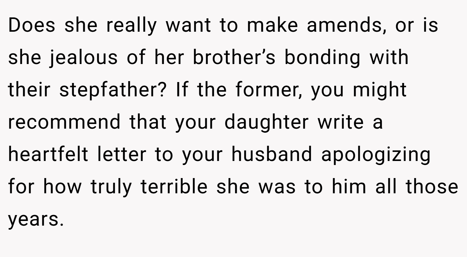 Does she really want to make amends, or is she jealous of her brother’s bonding with their stepfather? If the former, you might recommend that your daughter write a heartfelt letter to your husband apologizing for how truly terrible she was to him all those years.