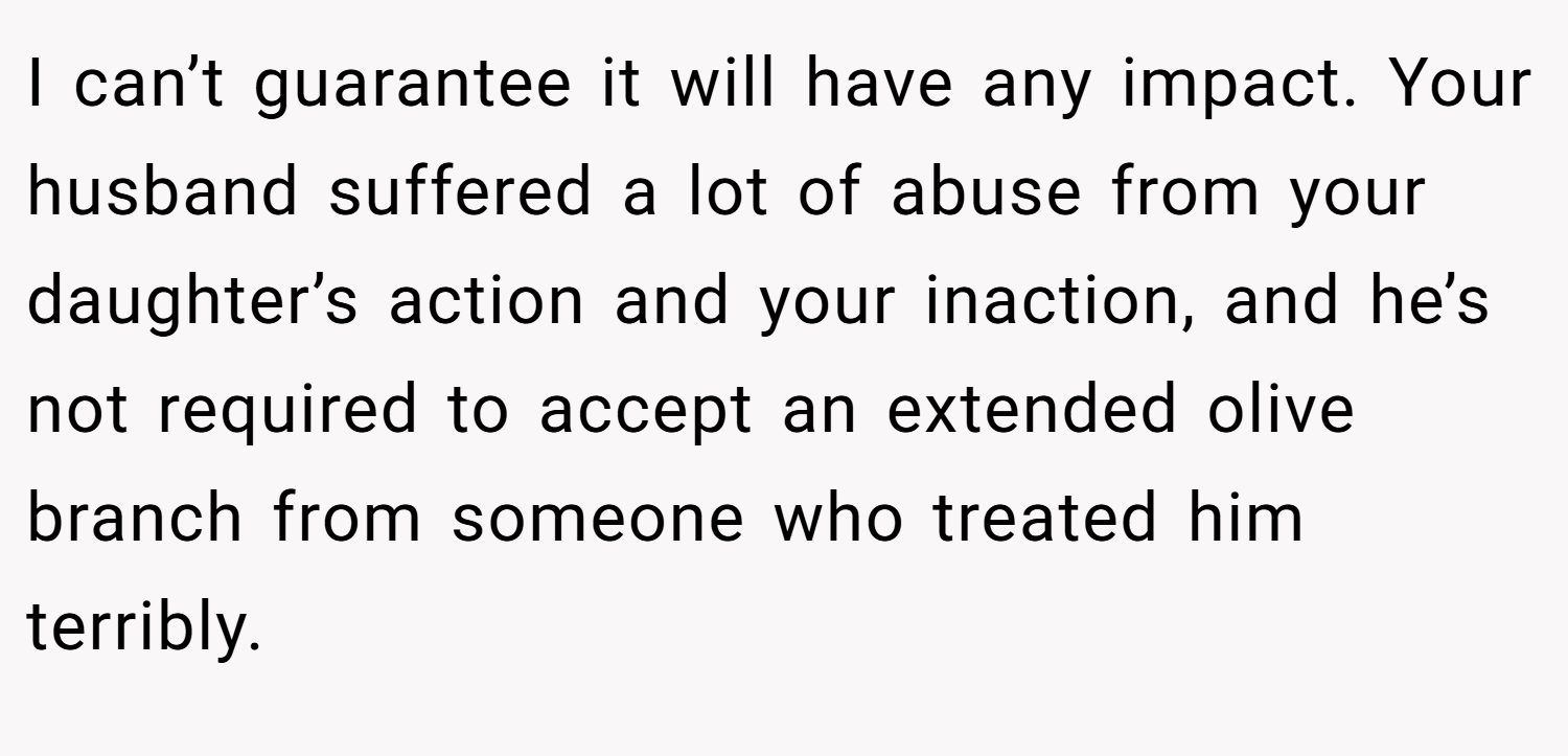 I can’t guarantee it will have any impact. Your husband suffered a lot of abuse from your daughter’s action and your inaction, and he’s not required to accept an extended olive branch from someone who treated him terribly.