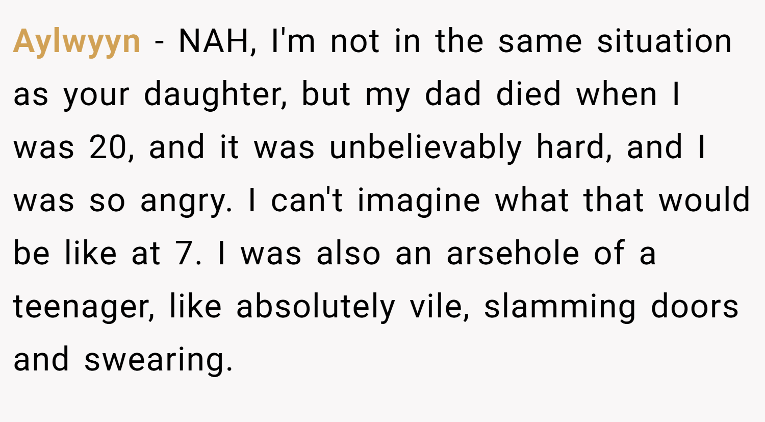 Aylwyyn − NAH, I'm not in the same situation as your daughter, but my dad died when I was 20, and it was unbelievably hard, and I was so angry. I can't imagine what that would be like at 7. I was also an arsehole of a teenager, like absolutely vile, slamming doors and swearing.