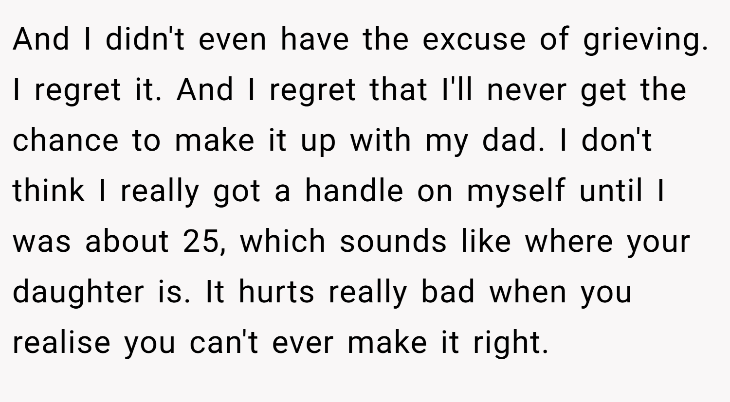 And I didn't even have the excuse of grieving. I regret it. And I regret that I'll never get the chance to make it up with my dad. I don't think I really got a handle on myself until I was about 25, which sounds like where your daughter is. It hurts really bad when you realise you can't ever make it right.