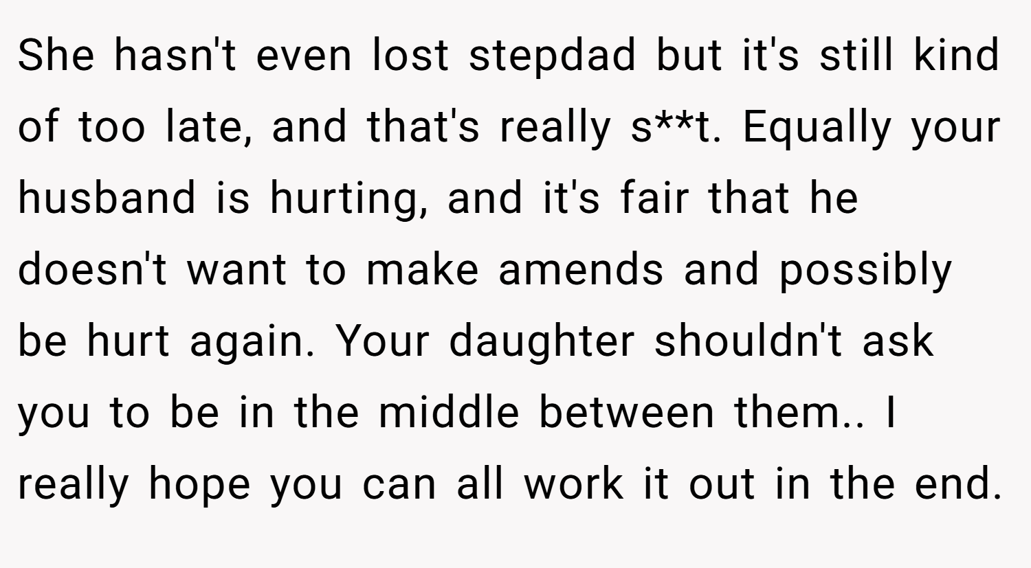She hasn't even lost stepdad but it's still kind of too late, and that's really s**t. Equally your husband is hurting, and it's fair that he doesn't want to make amends and possibly be hurt again. Your daughter shouldn't ask you to be in the middle between them.. I really hope you can all work it out in the end.