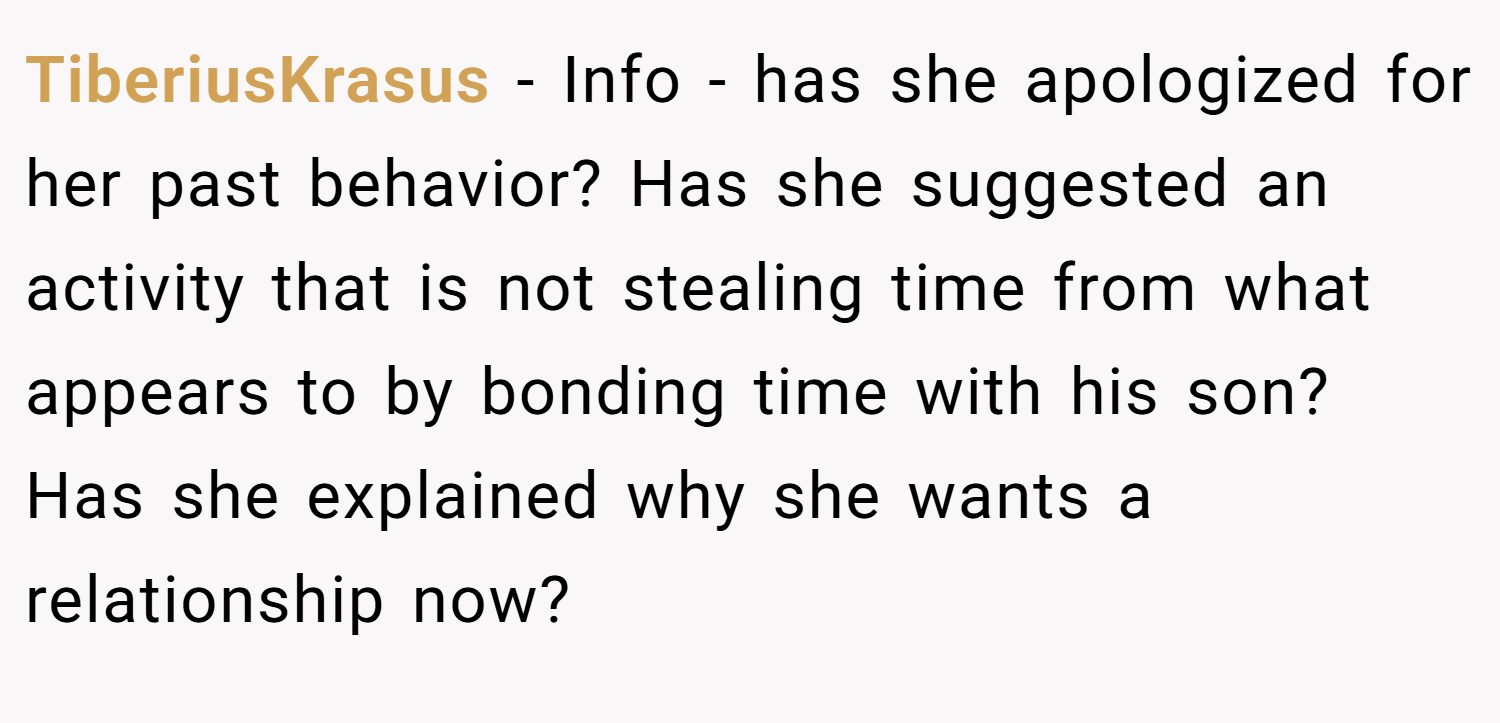 TiberiusKrasus − Info - has she apologized for her past behavior? Has she suggested an activity that is not stealing time from what appears to by bonding time with his son? Has she explained why she wants a relationship now?