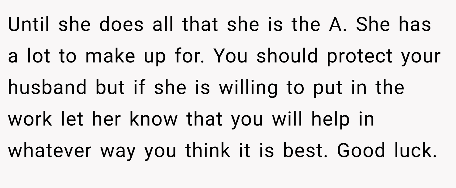 Until she does all that she is the A. She has a lot to make up for. You should protect your husband but if she is willing to put in the work let her know that you will help in whatever way you think it is best. Good luck.