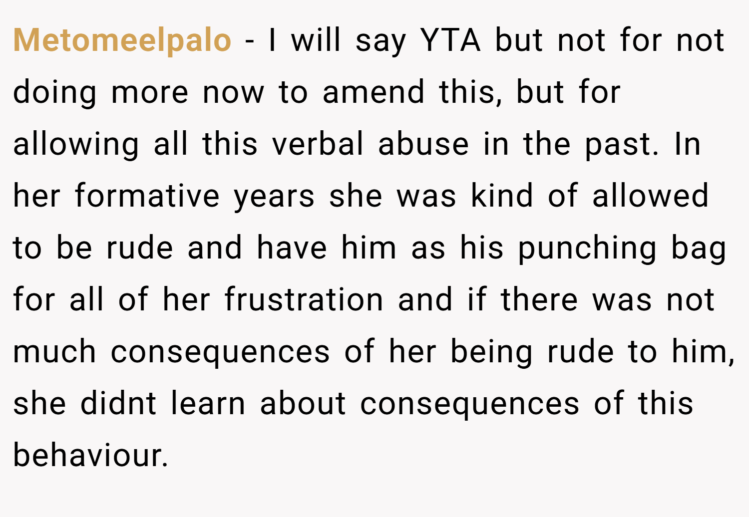 Metomeelpalo − I will say YTA but not for not doing more now to amend this, but for allowing all this verbal abuse in the past. In her formative years she was kind of allowed to be rude and have him as his punching bag for all of her frustration and if there was not much consequences of her being rude to him, she didnt learn about consequences of this behaviour.