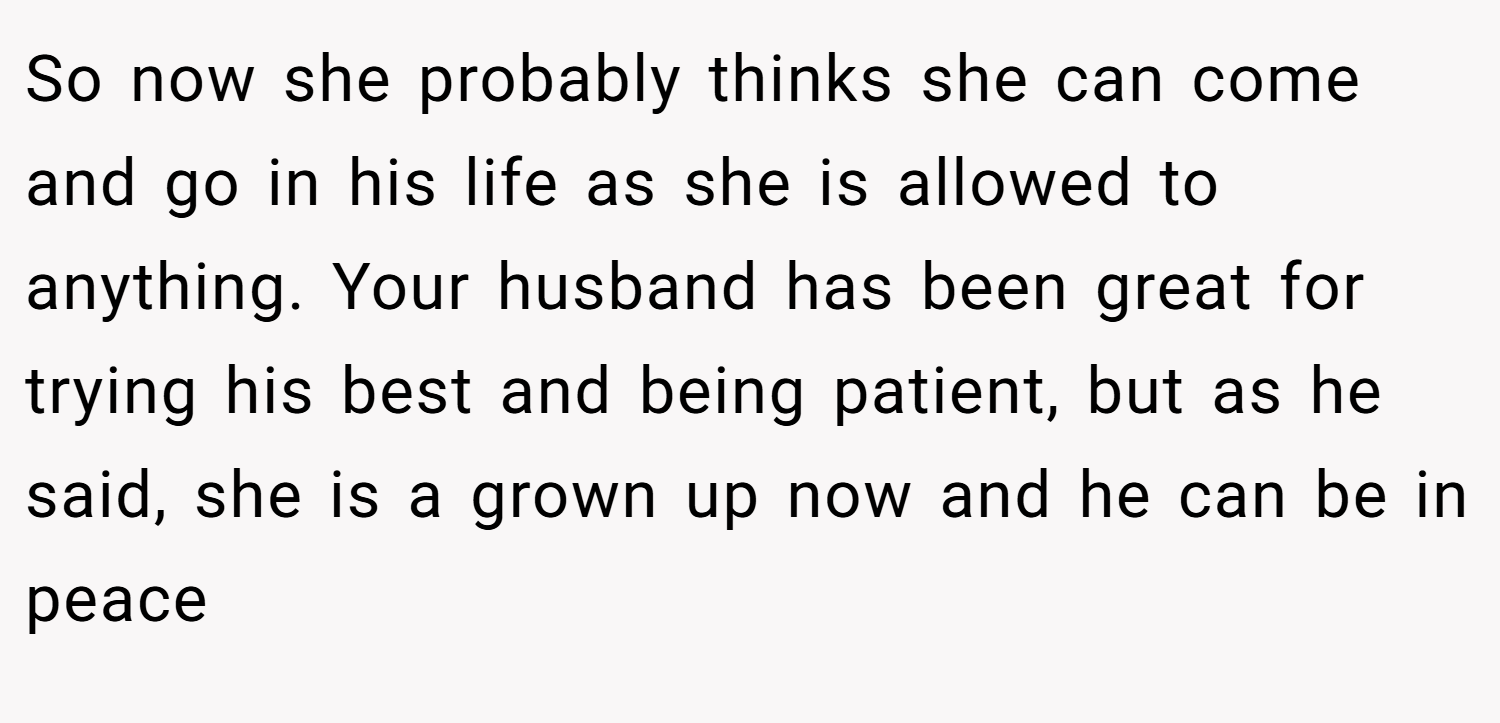 So now she probably thinks she can come and go in his life as she is allowed to anything. Your husband has been great for trying his best and being patient, but as he said, she is a grown up now and he can be in peace