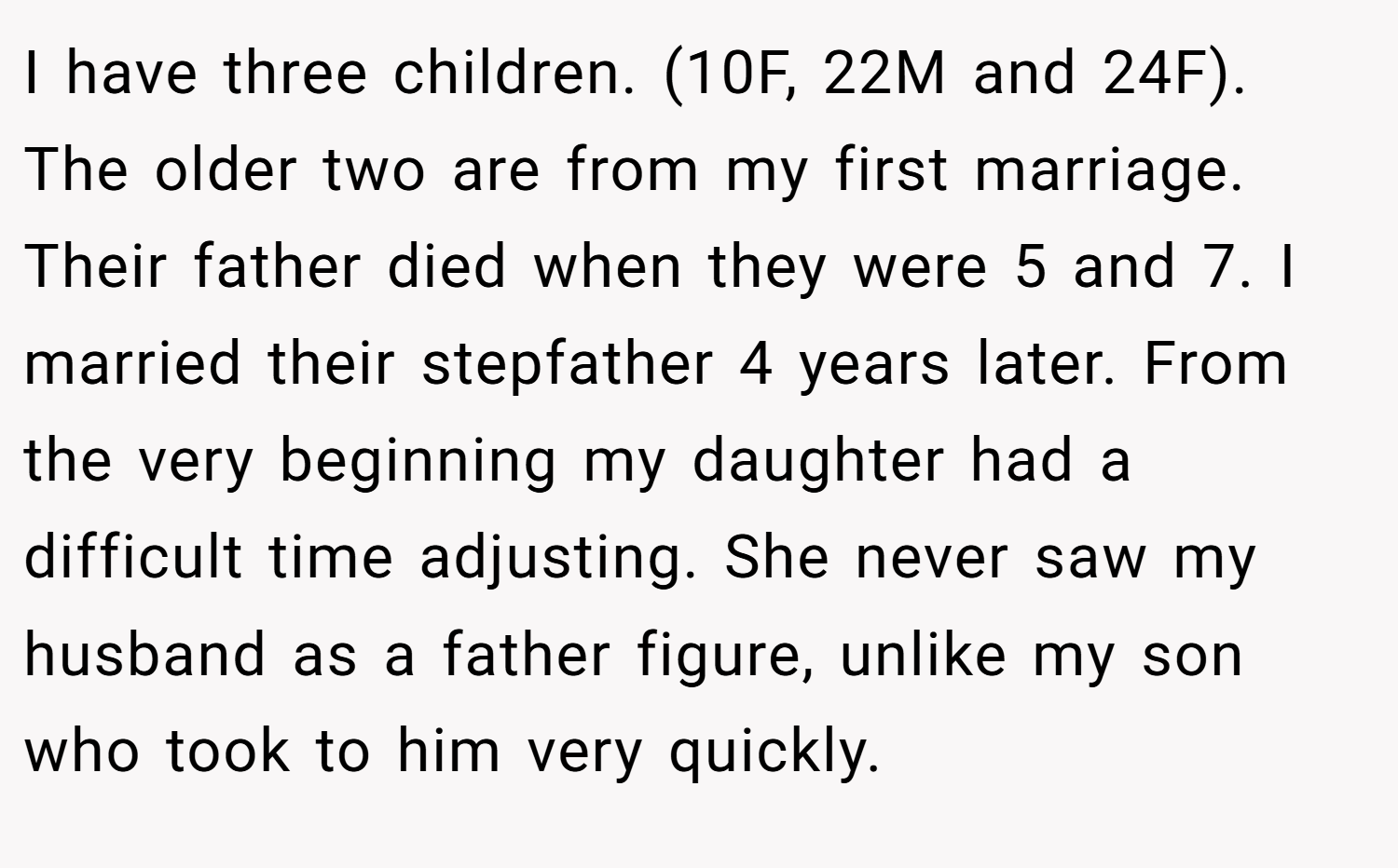 I have three children. (10F, 22M and 24F). The older two are from my first marriage. Their father died when they were 5 and 7. I married their stepfather 4 years later. From the very beginning my daughter had a difficult time adjusting. She never saw my husband as a father figure, unlike my son who took to him very quickly.