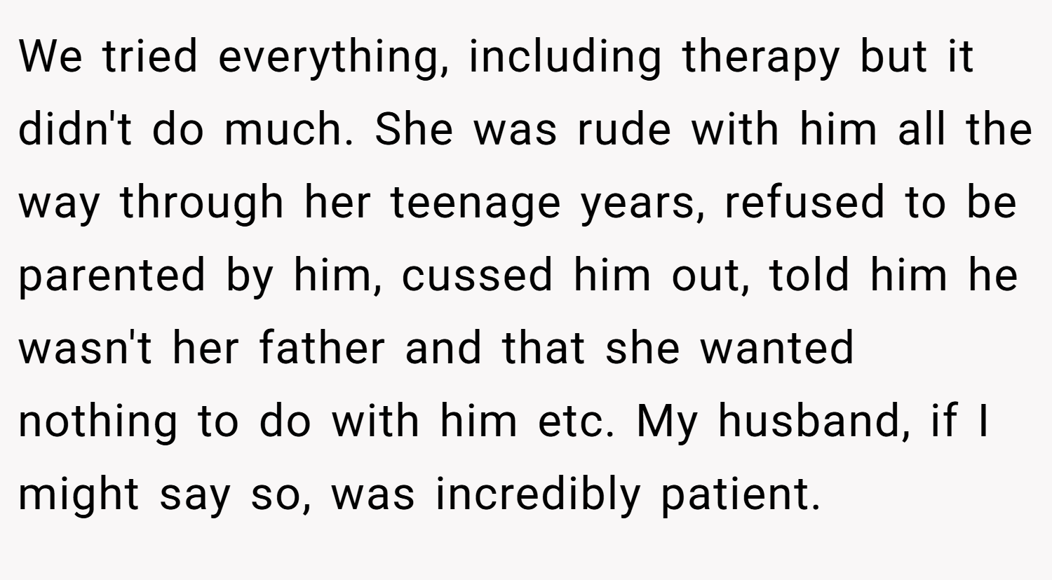 We tried everything, including therapy but it didn't do much. She was rude with him all the way through her teenage years, refused to be parented by him, cussed him out, told him he wasn't her father and that she wanted nothing to do with him etc. My husband, if I might say so, was incredibly patient.