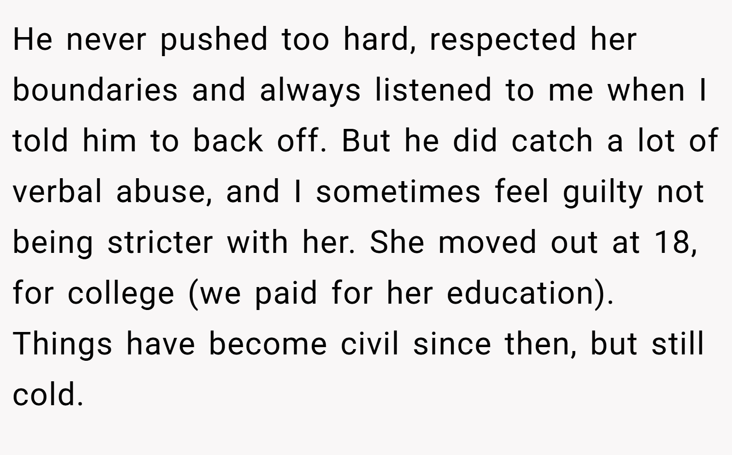 He never pushed too hard, respected her boundaries and always listened to me when I told him to back off. But he did catch a lot of verbal abuse, and I sometimes feel guilty not being stricter with her. She moved out at 18, for college (we paid for her education). Things have become civil since then, but still cold.