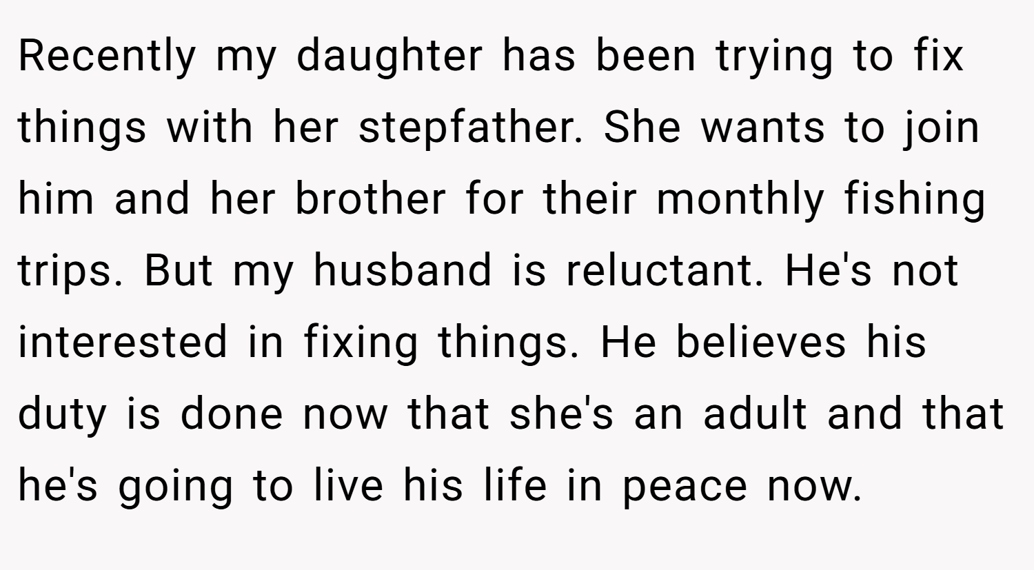 Recently my daughter has been trying to fix things with her stepfather. She wants to join him and her brother for their monthly fishing trips. But my husband is reluctant. He's not interested in fixing things. He believes his duty is done now that she's an adult and that he's going to live his life in peace now.