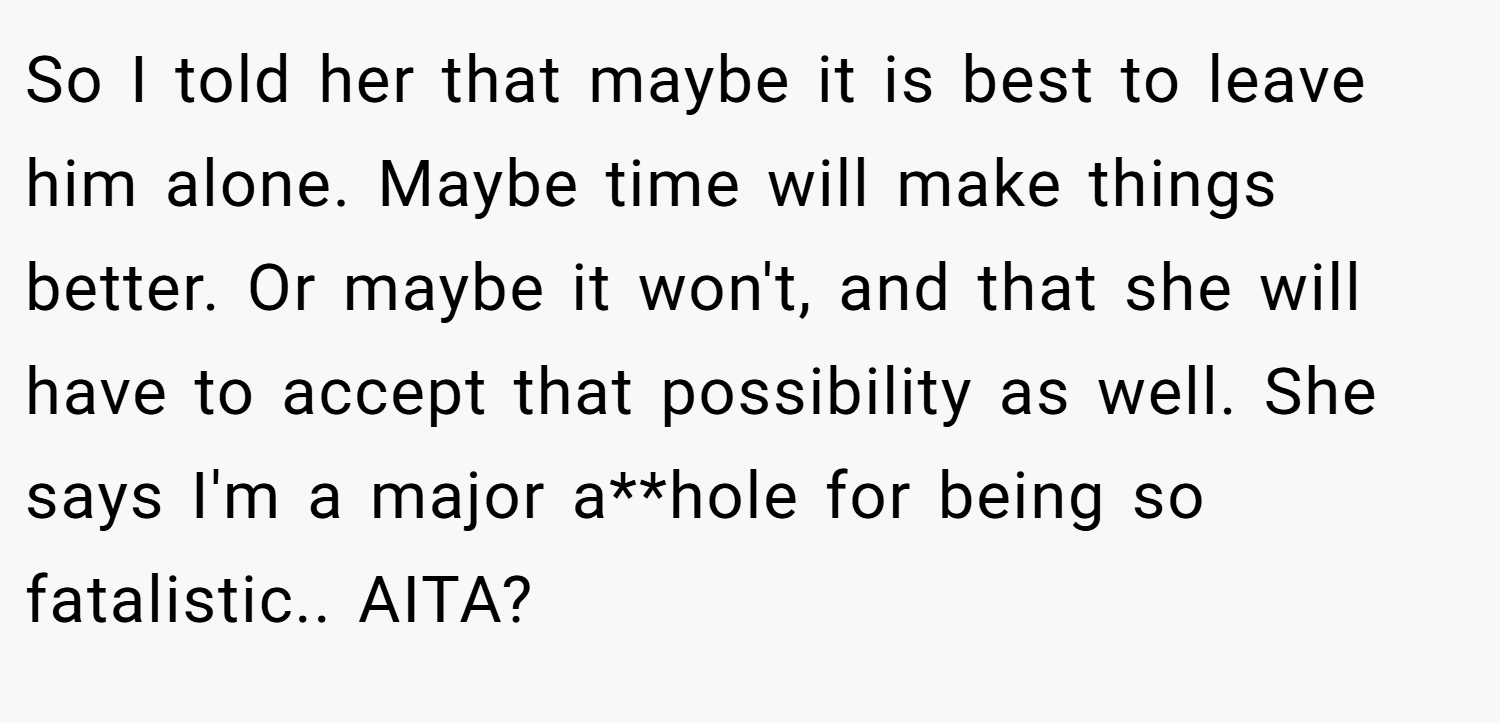 So I told her that maybe it is best to leave him alone. Maybe time will make things better. Or maybe it won't, and that she will have to accept that possibility as well. She says I'm a major a**hole for being so fatalistic.. AITA?