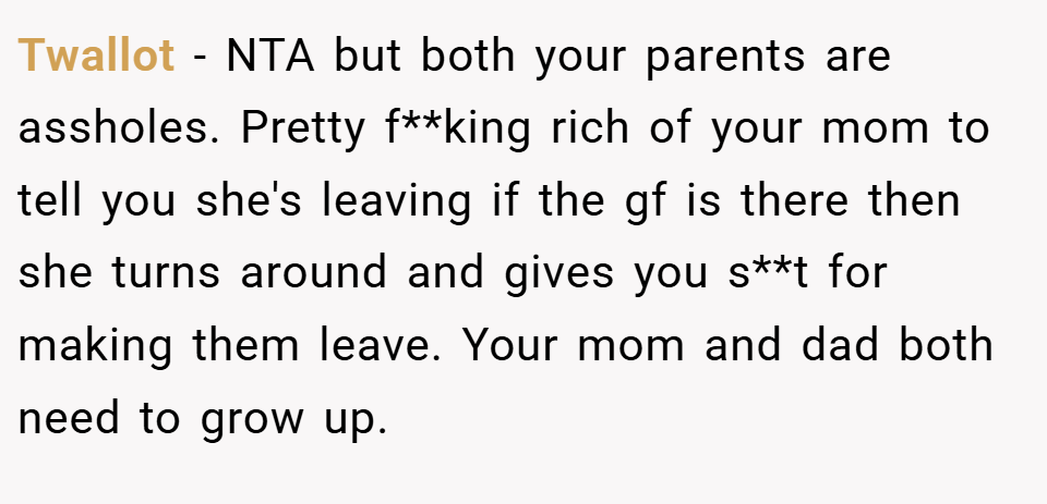 Twallot − NTA but both your parents are assholes. Pretty f**king rich of your mom to tell you she's leaving if the gf is there then she turns around and gives you s**t for making them leave. Your mom and dad both need to grow up.