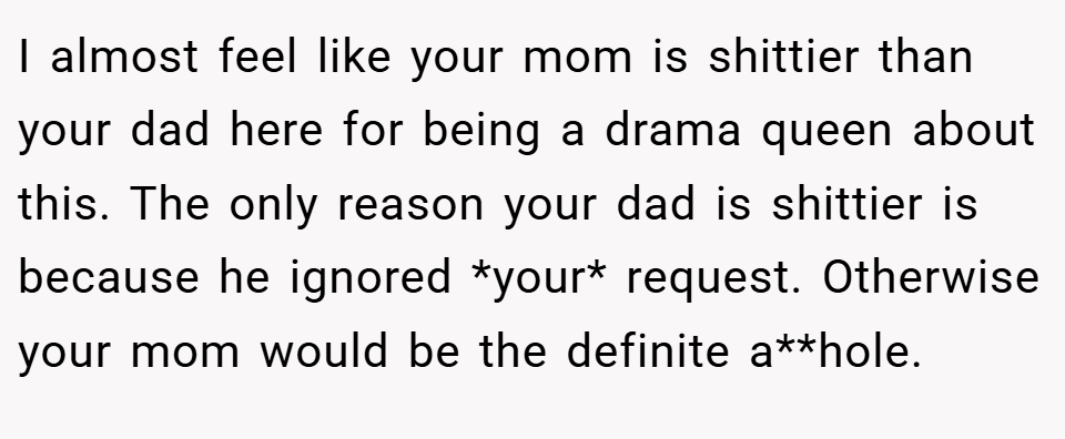 I almost feel like your mom is shittier than your dad here for being a drama queen about this. The only reason your dad is shittier is because he ignored *your* request. Otherwise your mom would be the definite a**hole.