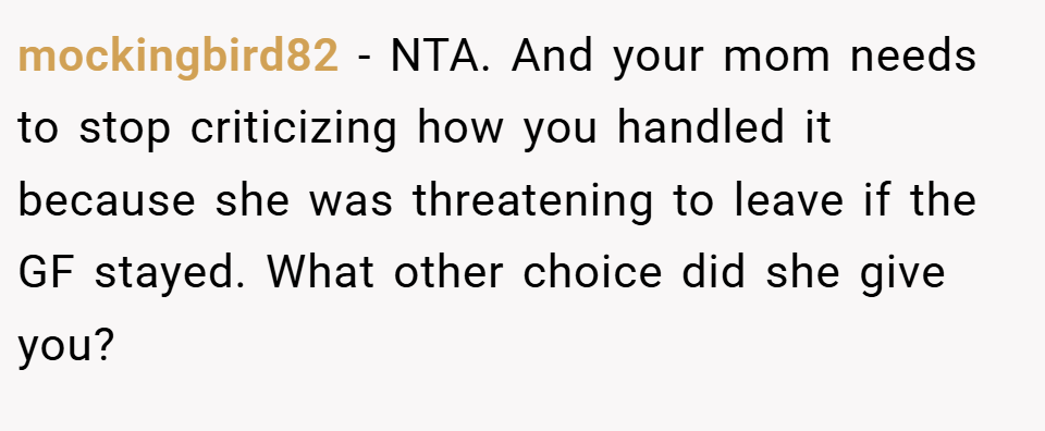 mockingbird82 − NTA. And your mom needs to stop criticizing how you handled it because she was threatening to leave if the GF stayed. What other choice did she give you?