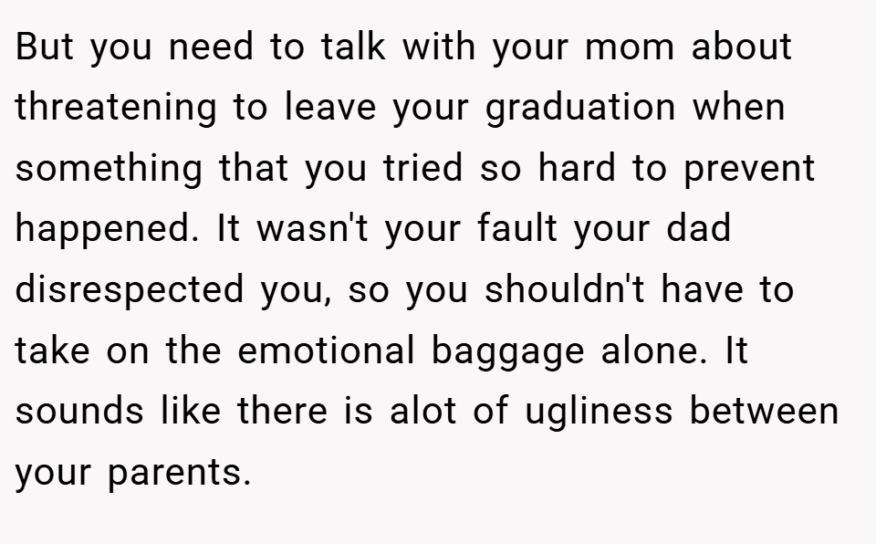 But you need to talk with your mom about threatening to leave your graduation when something that you tried so hard to prevent happened. It wasn't your fault your dad disrespected you, so you shouldn't have to take on the emotional baggage alone. It sounds like there is alot of ugliness between your parents.