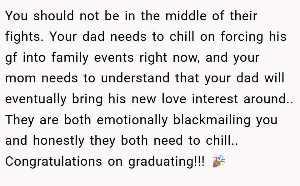 You should not be in the middle of their fights. Your dad needs to chill on forcing his gf into family events right now, and your mom needs to understand that your dad will eventually bring his new love interest around.. They are both emotionally blackmailing you and honestly they both need to chill.. Congratulations on graduating!!! 🎉