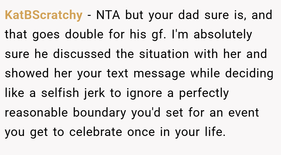 KatBScratchy − NTA but your dad sure is, and that goes double for his gf. I'm absolutely sure he discussed the situation with her and showed her your text message while deciding like a selfish jerk to ignore a perfectly reasonable boundary you'd set for an event you get to celebrate once in your life.