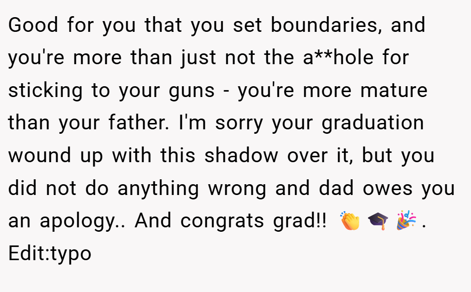 Good for you that you set boundaries, and you're more than just not the a**hole for sticking to your guns - you're more mature than your father. I'm sorry your graduation wound up with this shadow over it, but you did not do anything wrong and dad owes you an apology.. And congrats grad!! 👏🎓🎉. Edit:typo