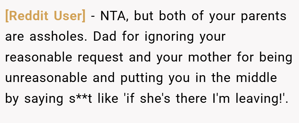 [Reddit User] − NTA, but both of your parents are assholes. Dad for ignoring your reasonable request and your mother for being unreasonable and putting you in the middle by saying s**t like 'if she's there I'm leaving!'.