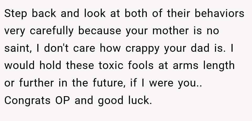 Step back and look at both of their behaviors very carefully because your mother is no saint, I don't care how crappy your dad is. I would hold these toxic fools at arms length or further in the future, if I were you.. Congrats OP and good luck.