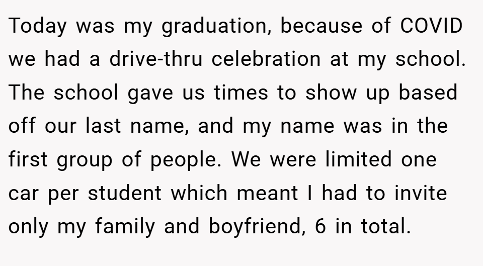 Today was my graduation, because of COVID we had a drive-thru celebration at my school. The school gave us times to show up based off our last name, and my name was in the first group of people. We were limited one car per student which meant I had to invite only my family and boyfriend, 6 in total.