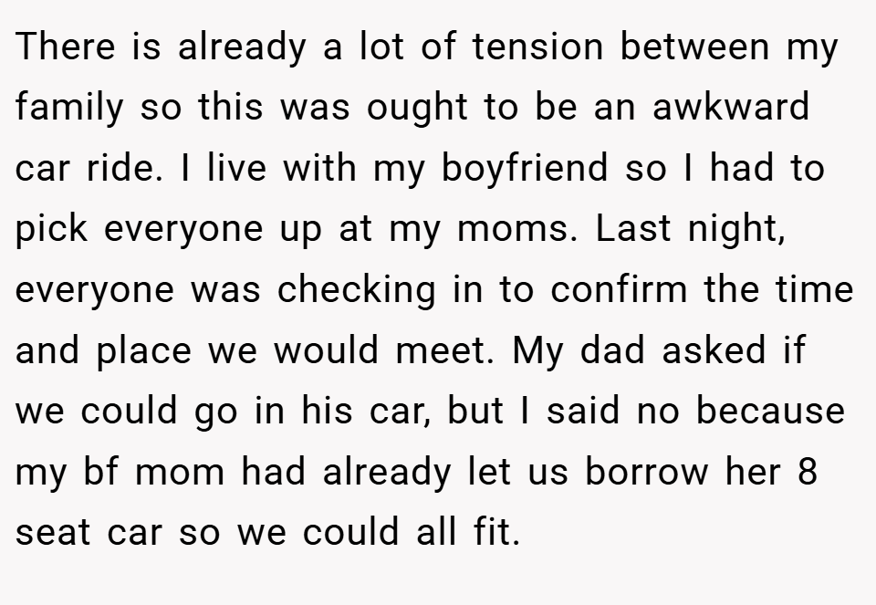 There is already a lot of tension between my family so this was ought to be an awkward car ride. I live with my boyfriend so I had to pick everyone up at my moms. Last night, everyone was checking in to confirm the time and place we would meet. My dad asked if we could go in his car, but I said no because my bf mom had already let us borrow her 8 seat car so we could all fit.