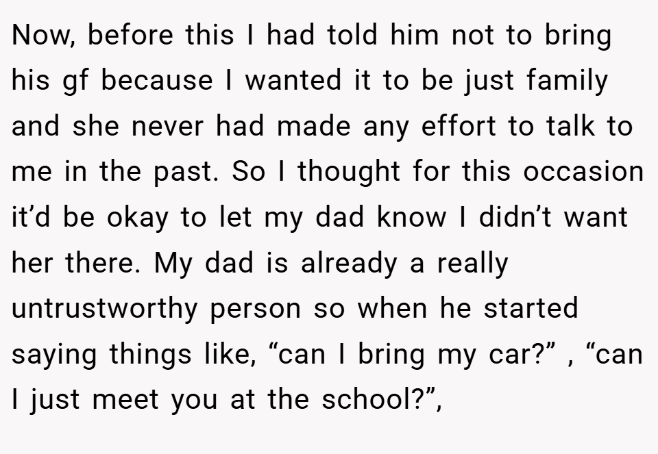Now, before this I had told him not to bring his gf because I wanted it to be just family and she never had made any effort to talk to me in the past. So I thought for this occasion it’d be okay to let my dad know I didn’t want her there. My dad is already a really untrustworthy person so when he started saying things like, “can I bring my car?” , “can I just meet you at the school?”,