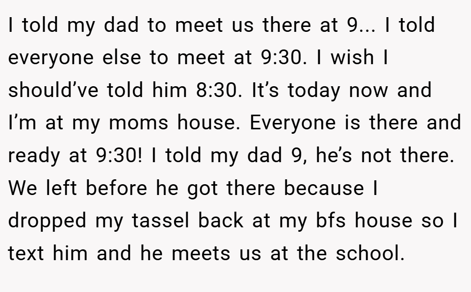 I told my dad to meet us there at 9... I told everyone else to meet at 9:30. I wish I should’ve told him 8:30. It’s today now and I’m at my moms house. Everyone is there and ready at 9:30! I told my dad 9, he’s not there. We left before he got there because I dropped my tassel back at my bfs house so I text him and he meets us at the school.