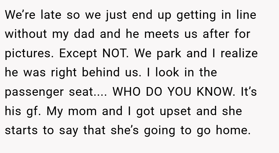 We’re late so we just end up getting in line without my dad and he meets us after for pictures. Except NOT. We park and I realize he was right behind us. I look in the passenger seat.... WHO DO YOU KNOW. It’s his gf. My mom and I got upset and she starts to say that she’s going to go home.