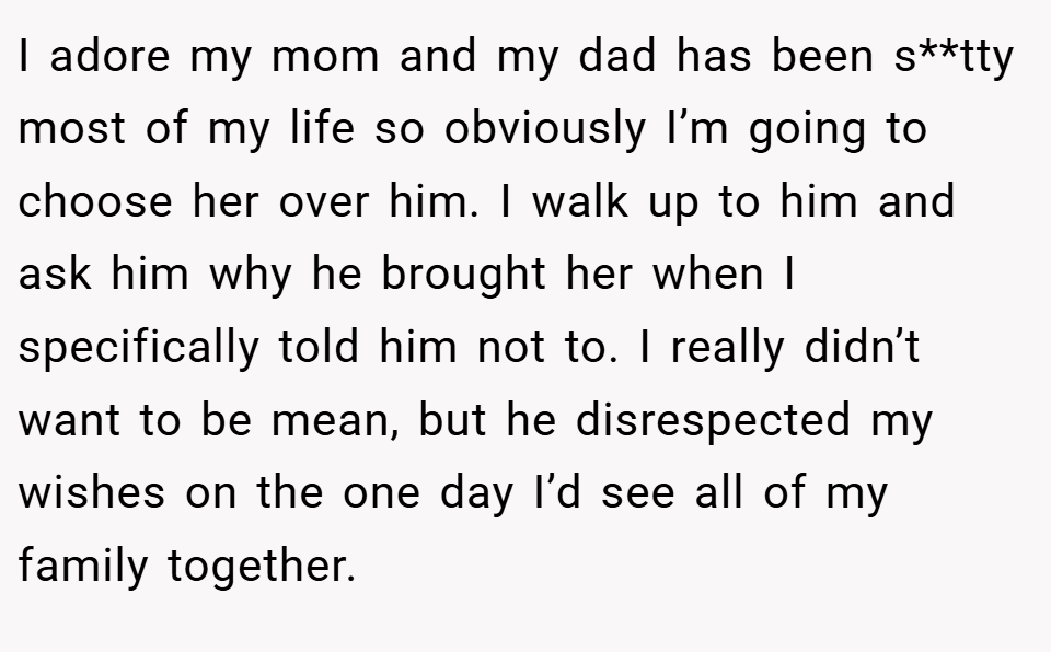 I adore my mom and my dad has been s**tty most of my life so obviously I’m going to choose her over him. I walk up to him and ask him why he brought her when I specifically told him not to. I really didn’t want to be mean, but he disrespected my wishes on the one day I’d see all of my family together.