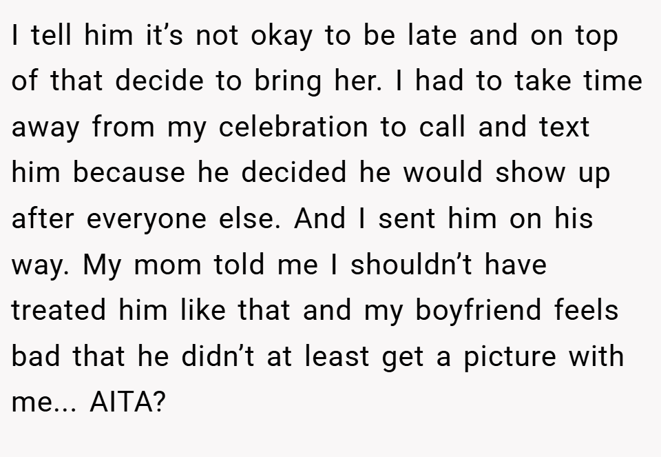 I tell him it’s not okay to be late and on top of that decide to bring her. I had to take time away from my celebration to call and text him because he decided he would show up after everyone else. And I sent him on his way. My mom told me I shouldn’t have treated him like that and my boyfriend feels bad that he didn’t at least get a picture with me... AITA?