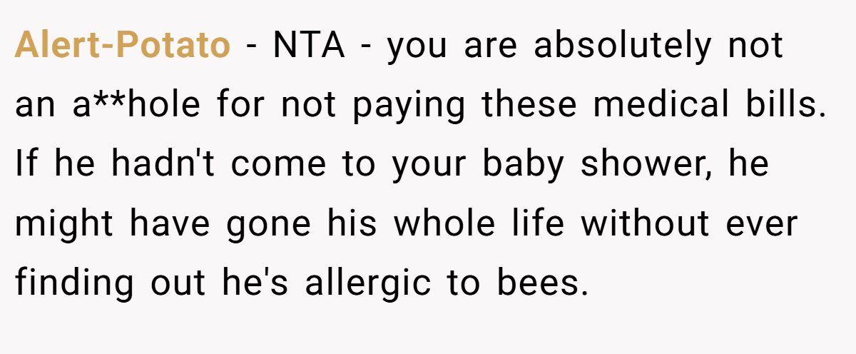 Alert-Potato − NTA - you are absolutely not an a**hole for not paying these medical bills. If he hadn't come to your baby shower, he might have gone his whole life without ever finding out he's allergic to bees.