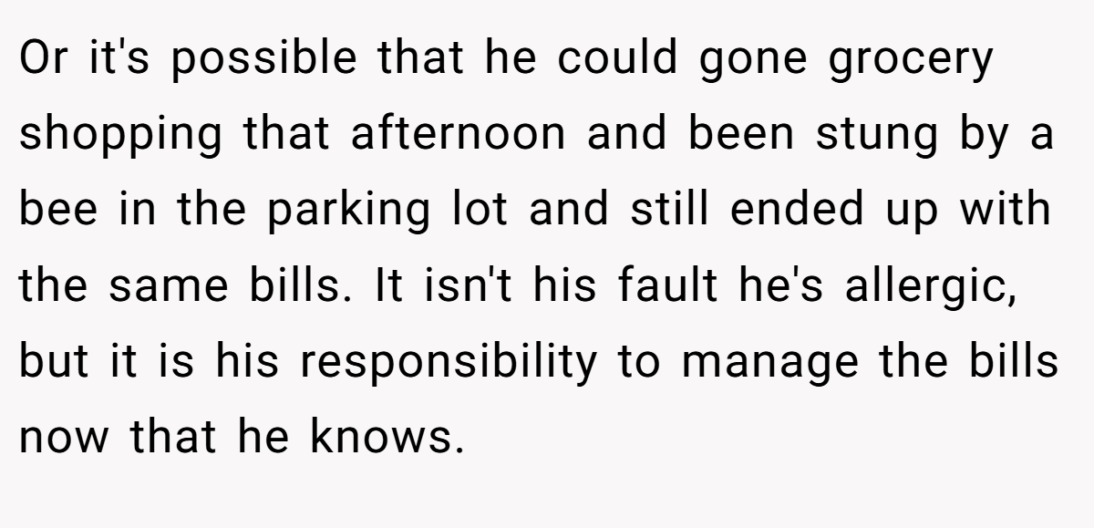 Or it's possible that he could gone grocery shopping that afternoon and been stung by a bee in the parking lot and still ended up with the same bills. It isn't his fault he's allergic, but it is his responsibility to manage the bills now that he knows.