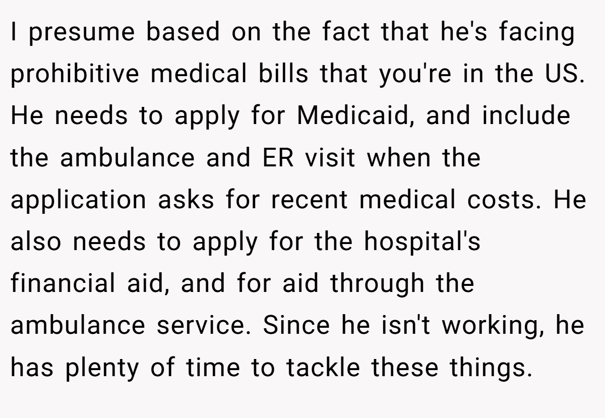 I presume based on the fact that he's facing prohibitive medical bills that you're in the US. He needs to apply for Medicaid, and include the ambulance and ER visit when the application asks for recent medical costs. He also needs to apply for the hospital's financial aid, and for aid through the ambulance service. Since he isn't working, he has plenty of time to tackle these things.