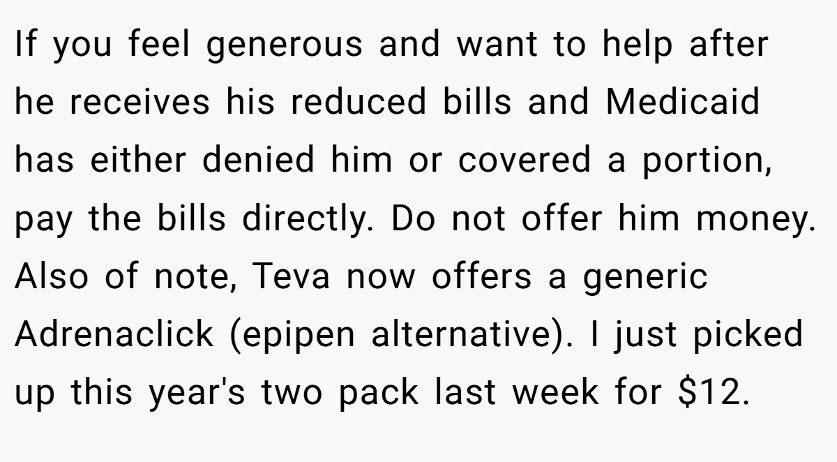 If you feel generous and want to help after he receives his reduced bills and Medicaid has either denied him or covered a portion, pay the bills directly. Do not offer him money. Also of note, Teva now offers a generic Adrenaclick (epipen alternative). I just picked up this year's two pack last week for $12.