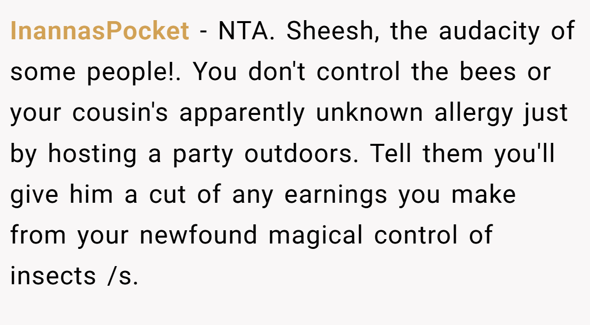 InannasPocket − NTA. Sheesh, the audacity of some people!. You don't control the bees or your cousin's apparently unknown allergy just by hosting a party outdoors. Tell them you'll give him a cut of any earnings you make from your newfound magical control of insects /s.