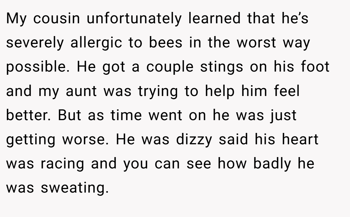 My cousin unfortunately learned that he’s severely allergic to bees in the worst way possible. He got a couple stings on his foot and my aunt was trying to help him feel better. But as time went on he was just getting worse. He was dizzy said his heart was racing and you can see how badly he was sweating.