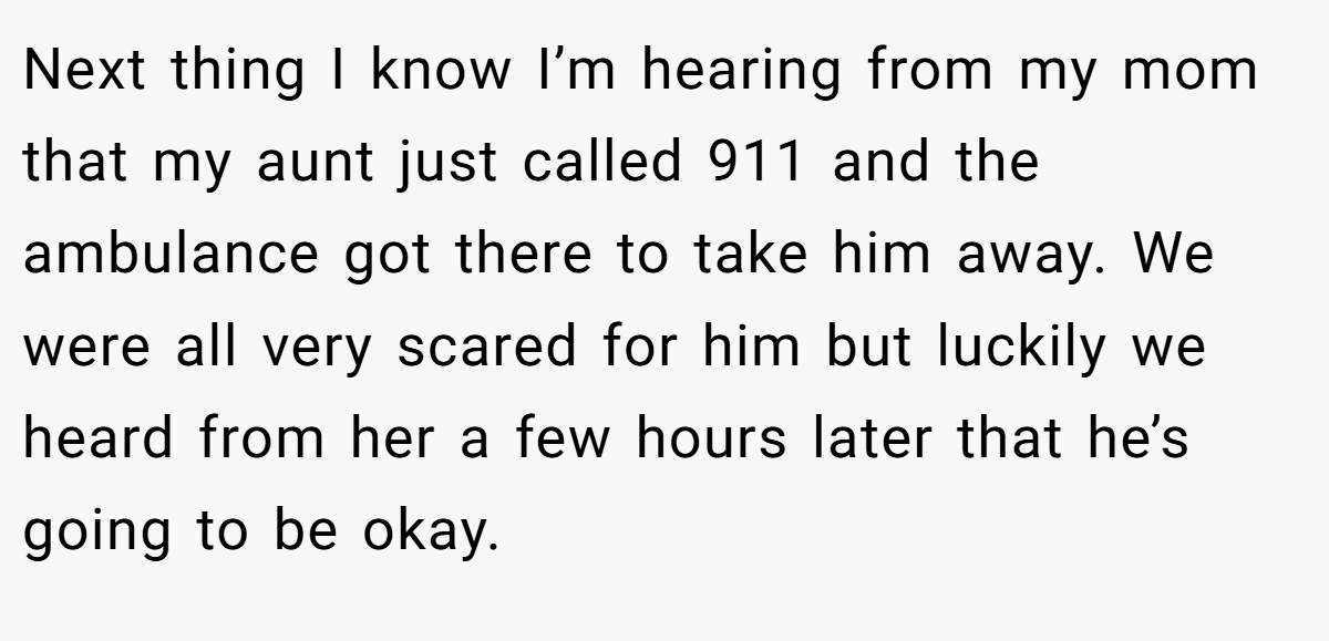 Next thing I know I’m hearing from my mom that my aunt just called 911 and the ambulance got there to take him away. We were all very scared for him but luckily we heard from her a few hours later that he’s going to be okay.