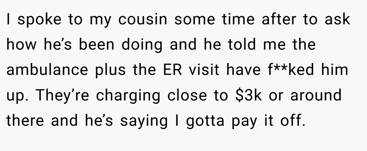 I spoke to my cousin some time after to ask how he’s been doing and he told me the ambulance plus the ER visit have f**ked him up. They’re charging close to $3k or around there and he’s saying I gotta pay it off.